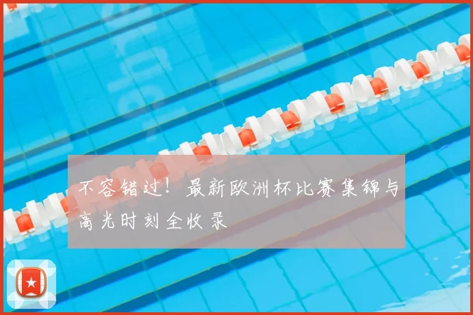 不容错过！最新欧洲杯比赛集锦与高光时刻全收录