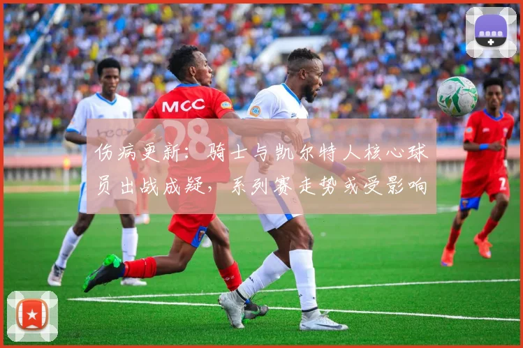 伤病更新：骑士与凯尔特人核心球员出战成疑，系列赛走势或受影响