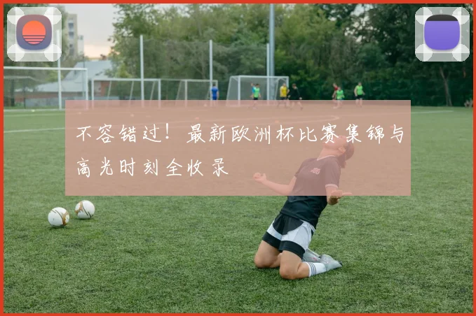 不容错过！最新欧洲杯比赛集锦与高光时刻全收录