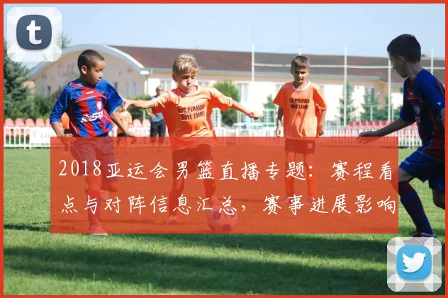 2018亚运会男篮直播专题：赛程看点与对阵信息汇总，赛事进展影响备战安排